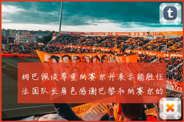 姆巴佩谈尊重纳赛尔并表示能胜任法国队长角色感谢巴黎和纳赛尔的支持