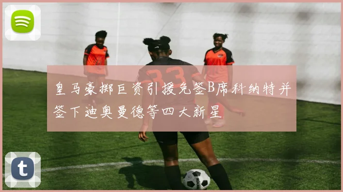 皇马豪掷巨资引援免签B席科纳特并签下迪奥曼德等四大新星