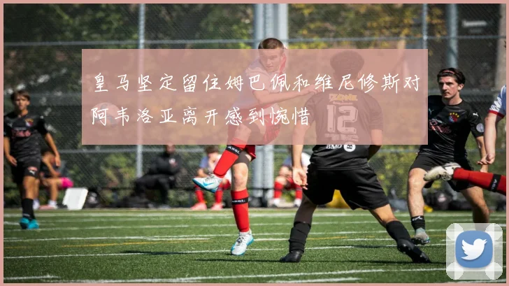 皇马坚定留住姆巴佩和维尼修斯对阿韦洛亚离开感到惋惜