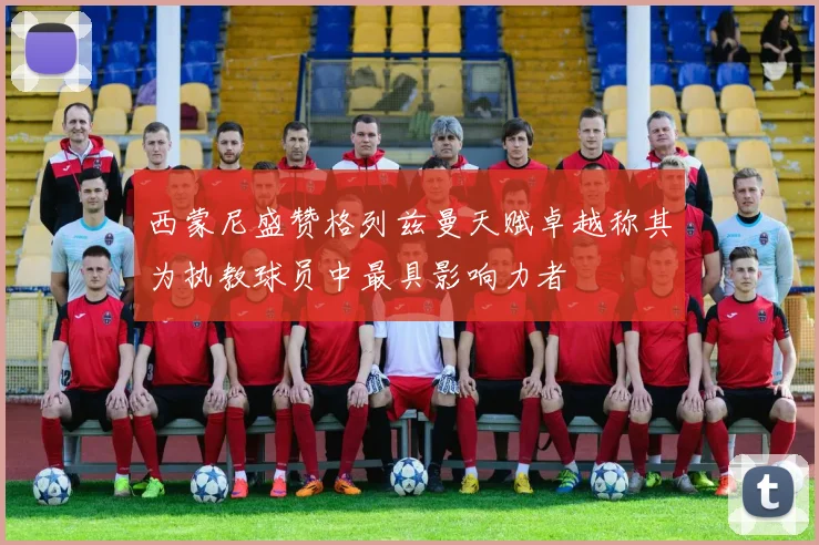 西蒙尼盛赞格列兹曼天赋卓越称其为执教球员中最具影响力者