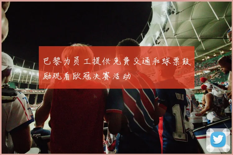 巴黎为员工提供免费交通和球票鼓励观看欧冠决赛活动