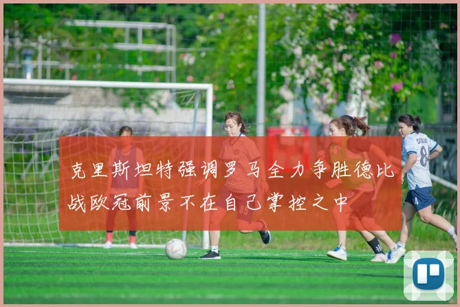 克里斯坦特强调罗马全力争胜德比战欧冠前景不在自己掌控之中