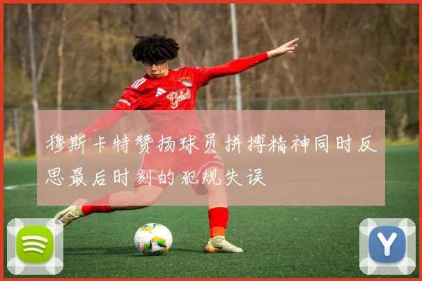 穆斯卡特赞扬球员拼搏精神同时反思最后时刻的犯规失误