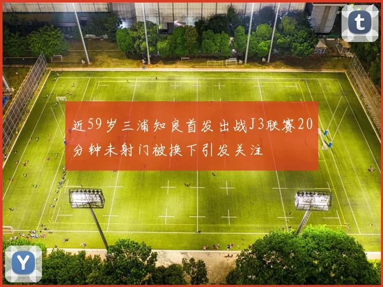 近59岁三浦知良首发出战J3联赛20分钟未射门被换下引发关注