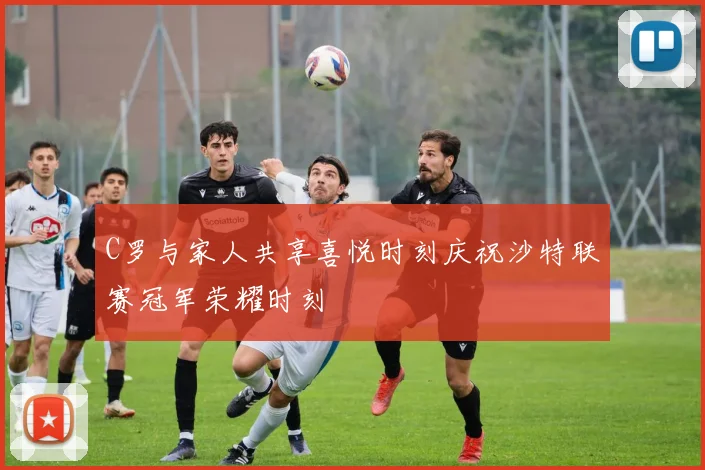 C罗与家人共享喜悦时刻庆祝沙特联赛冠军荣耀时刻