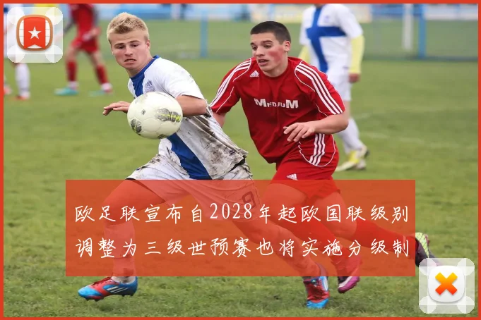 欧足联宣布自2028年起欧国联级别调整为三级世预赛也将实施分级制度