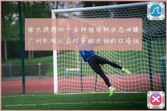 徐杰拼搏四十分钟胡明轩状态回暖广州队难以应对萨林杰拉科双塔组合